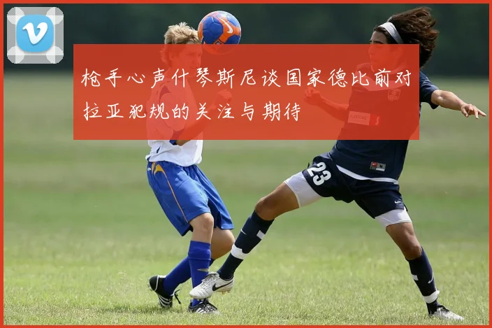 枪手心声什琴斯尼谈国家德比前对拉亚犯规的关注与期待