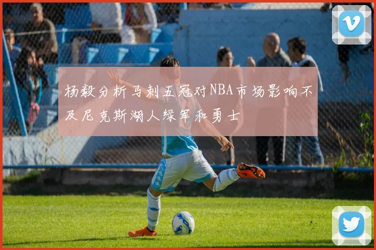 杨毅分析马刺五冠对NBA市场影响不及尼克斯湖人绿军和勇士