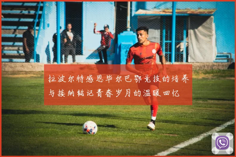 拉波尔特感恩毕尔巴鄂竞技的培养与接纳铭记青春岁月的温暖回忆