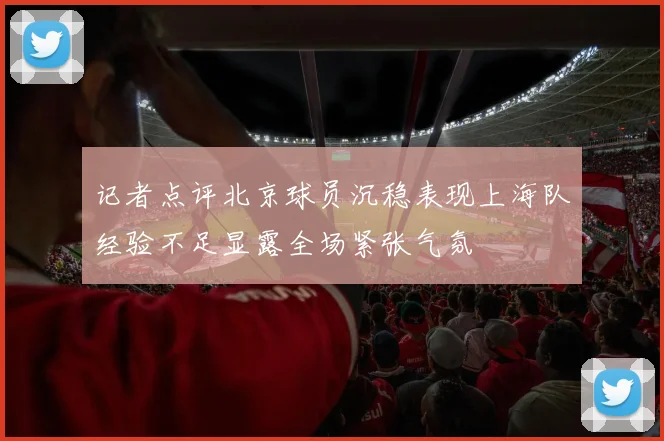 记者点评北京球员沉稳表现上海队经验不足显露全场紧张气氛