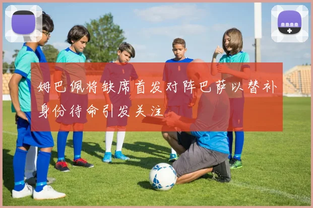 姆巴佩将缺席首发对阵巴萨以替补身份待命引发关注