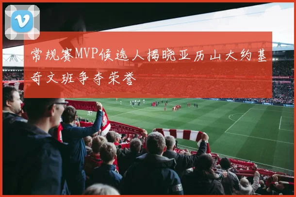 常规赛MVP候选人揭晓亚历山大约基奇文班争夺荣誉