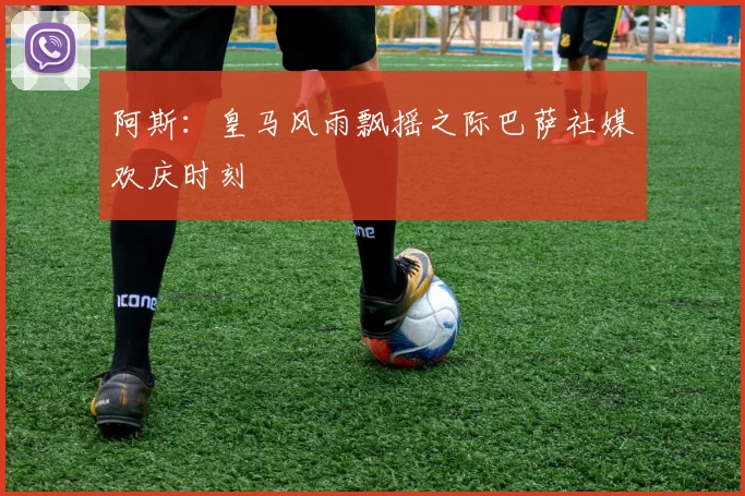 阿斯：皇马风雨飘摇之际巴萨社媒欢庆时刻