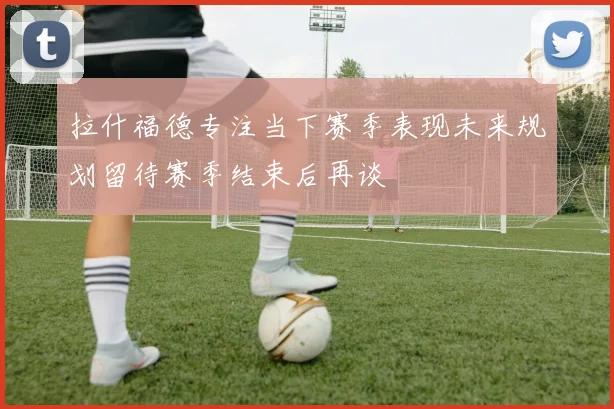 拉什福德专注当下赛季表现未来规划留待赛季结束后再谈