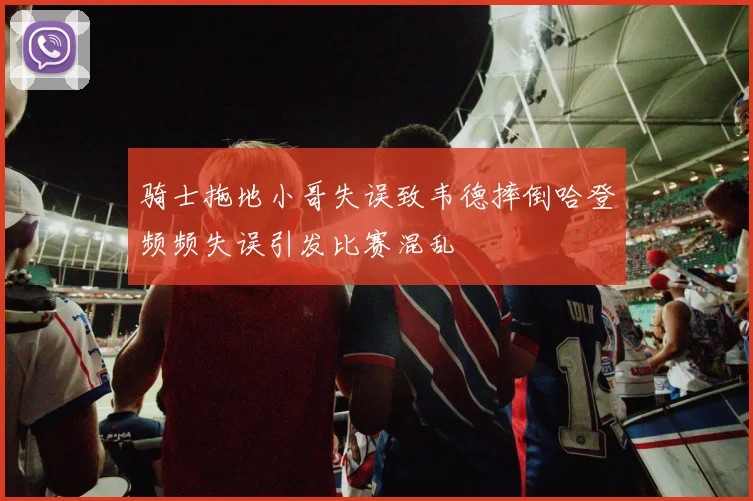 骑士拖地小哥失误致韦德摔倒哈登频频失误引发比赛混乱
