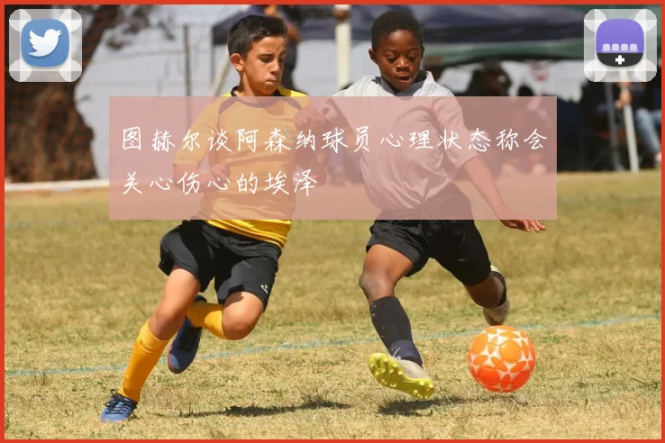 图赫尔谈阿森纳球员心理状态称会关心伤心的埃泽