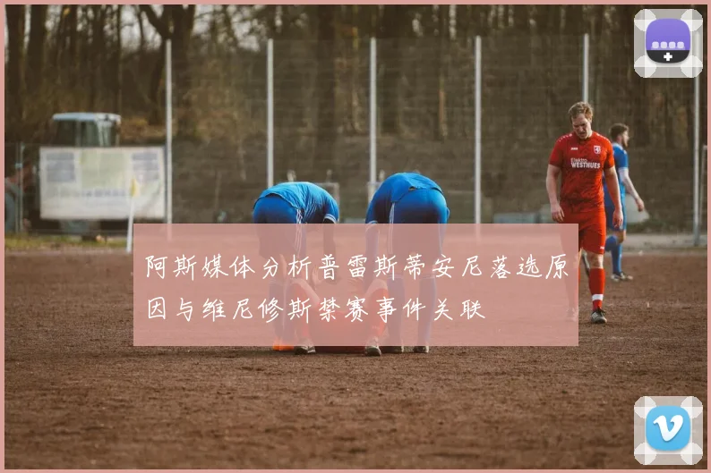 阿斯媒体分析普雷斯蒂安尼落选原因与维尼修斯禁赛事件关联