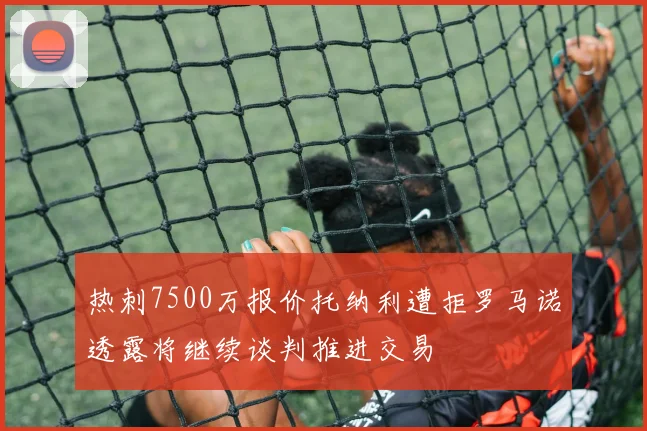 热刺7500万报价托纳利遭拒罗马诺透露将继续谈判推进交易